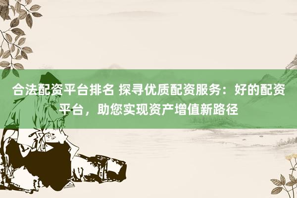 合法配资平台排名 探寻优质配资服务：好的配资平台，助您实现资产增值新路径