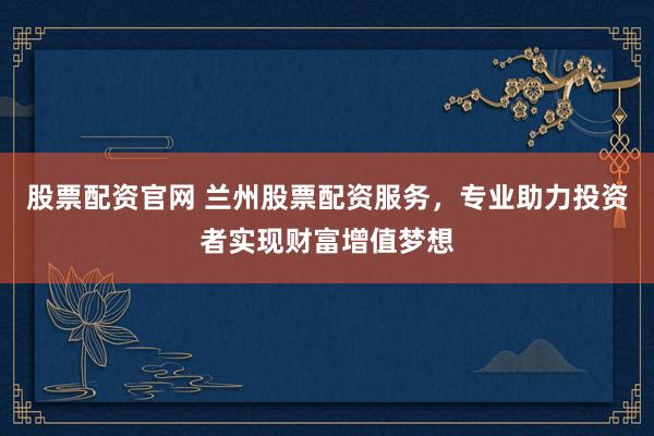 股票配资官网 兰州股票配资服务，专业助力投资者实现财富增值梦想