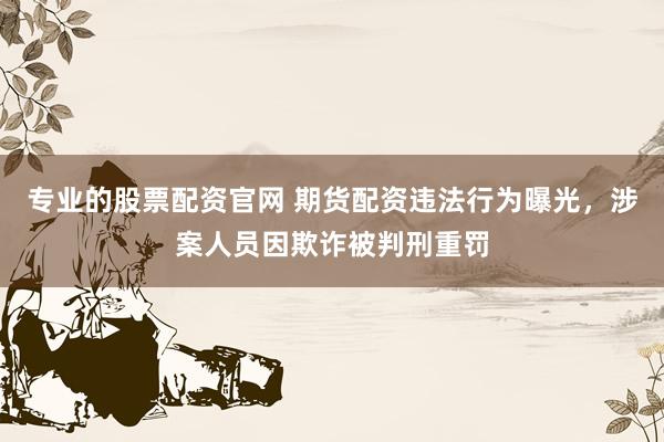 专业的股票配资官网 期货配资违法行为曝光，涉案人员因欺诈被判刑重罚
