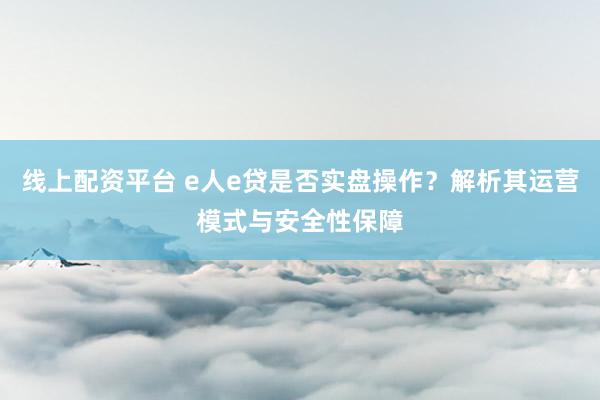 线上配资平台 e人e贷是否实盘操作？解析其运营模式与安全性保障