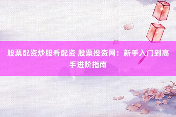 股票配资炒股看配资 股票投资网：新手入门到高手进阶指南