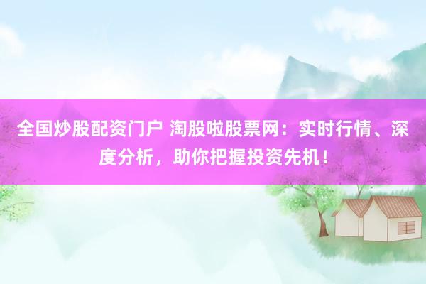 全国炒股配资门户 淘股啦股票网：实时行情、深度分析，助你把握投资先机！