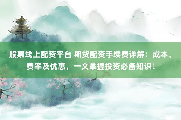 股票线上配资平台 期货配资手续费详解：成本、费率及优惠，一文掌握投资必备知识！