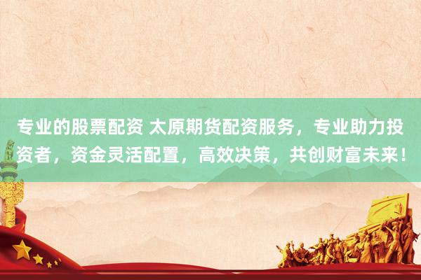 专业的股票配资 太原期货配资服务，专业助力投资者，资金灵活配置，高效决策，共创财富未来！