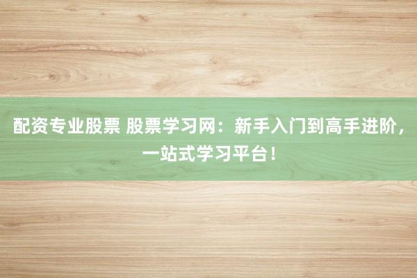配资专业股票 股票学习网：新手入门到高手进阶，一站式学习平台！