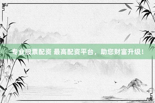 专业股票配资 最高配资平台，助您财富升级！