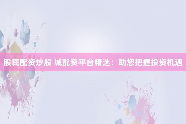 股民配资炒股 城配资平台精选：助您把握投资机遇