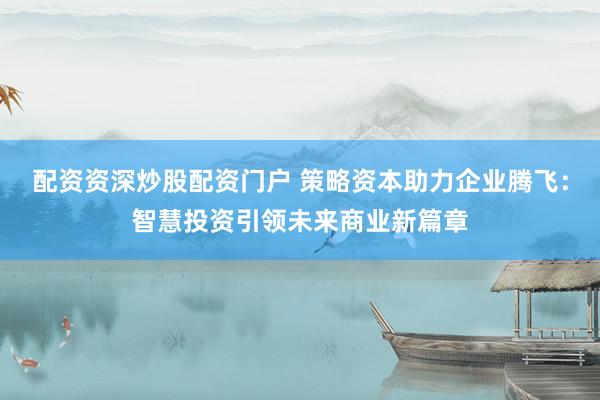 配资资深炒股配资门户 策略资本助力企业腾飞：智慧投资引领未来商业新篇章