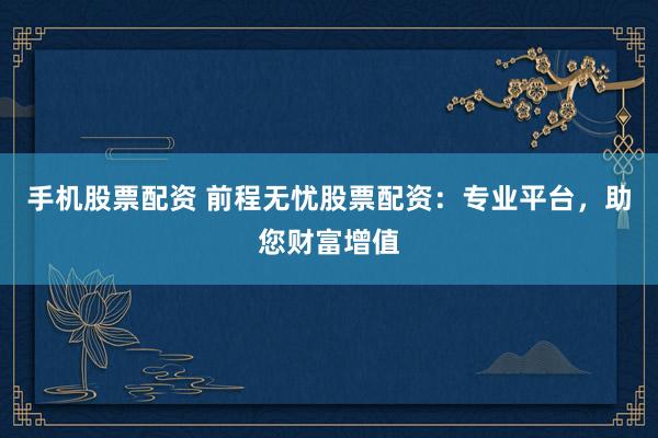 手机股票配资 前程无忧股票配资：专业平台，助您财富增值