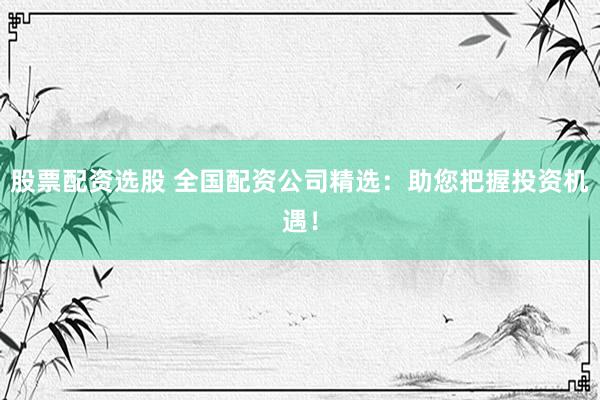 股票配资选股 全国配资公司精选：助您把握投资机遇！