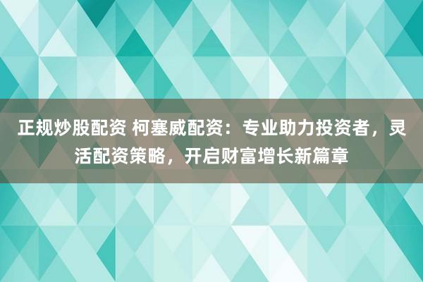正规炒股配资 柯塞威配资：专业助力投资者，灵活配资策略，开启财富增长新篇章