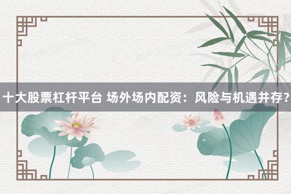 十大股票杠杆平台 场外场内配资：风险与机遇并存？