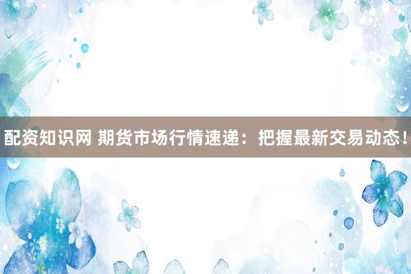 配资知识网 期货市场行情速递：把握最新交易动态！