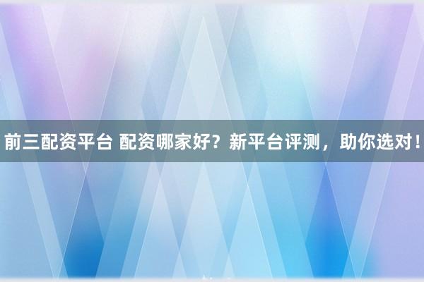 前三配资平台 配资哪家好？新平台评测，助你选对！