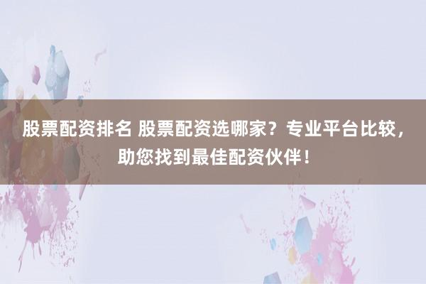 股票配资排名 股票配资选哪家？专业平台比较，助您找到最佳配资伙伴！