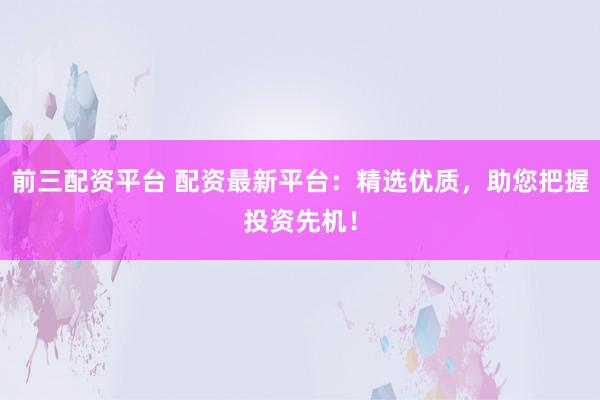 前三配资平台 配资最新平台：精选优质，助您把握投资先机！