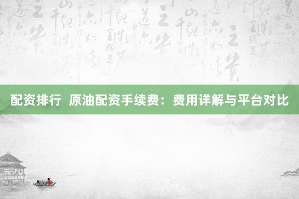 配资排行  原油配资手续费：费用详解与平台对比