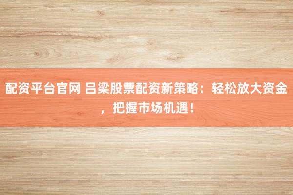 配资平台官网 吕梁股票配资新策略：轻松放大资金，把握市场机遇！