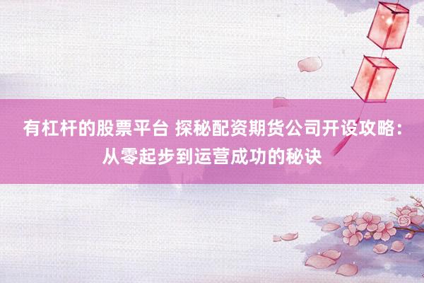 有杠杆的股票平台 探秘配资期货公司开设攻略：从零起步到运营成功的秘诀
