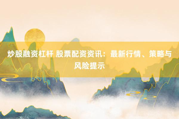 炒股融资杠杆 股票配资资讯：最新行情、策略与风险提示