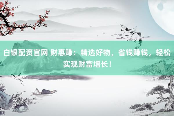 白银配资官网 财惠赚：精选好物，省钱赚钱，轻松实现财富增长！
