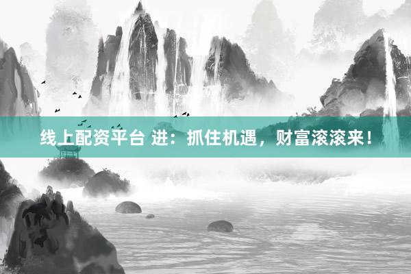 线上配资平台 进：抓住机遇，财富滚滚来！