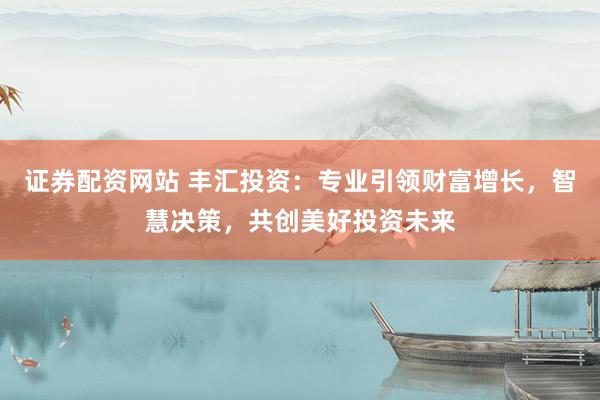 证券配资网站 丰汇投资：专业引领财富增长，智慧决策，共创美好投资未来