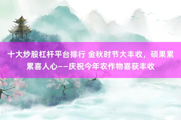 十大炒股杠杆平台排行 金秋时节大丰收，硕果累累喜人心——庆祝今年农作物喜获丰收