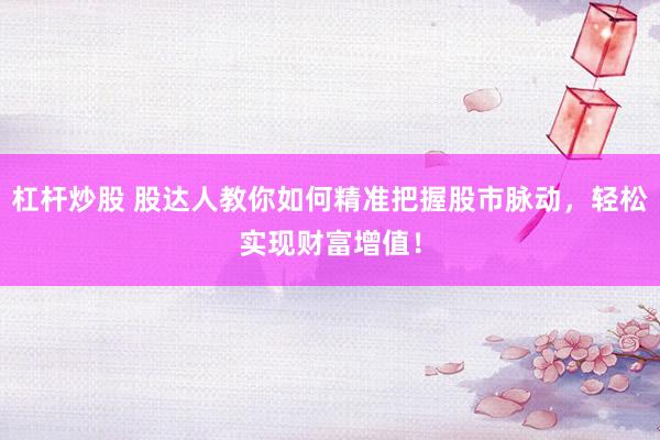 杠杆炒股 股达人教你如何精准把握股市脉动，轻松实现财富增值！