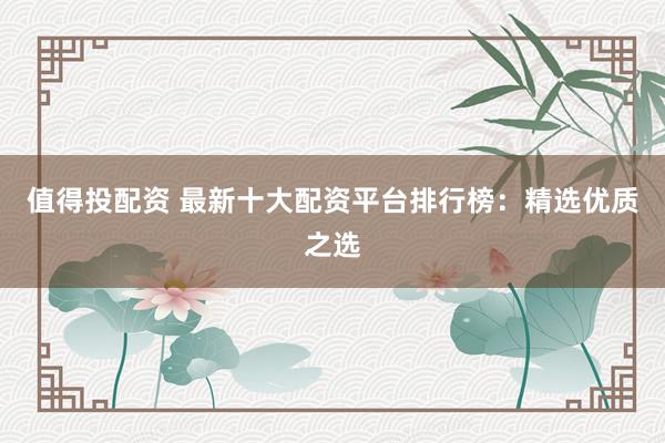 值得投配资 最新十大配资平台排行榜：精选优质之选