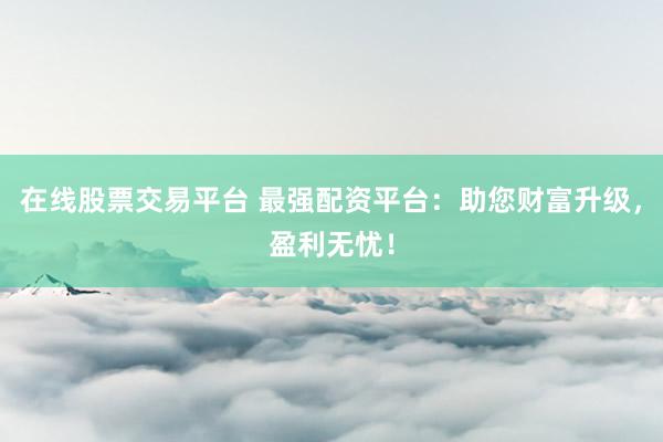 在线股票交易平台 最强配资平台：助您财富升级，盈利无忧！