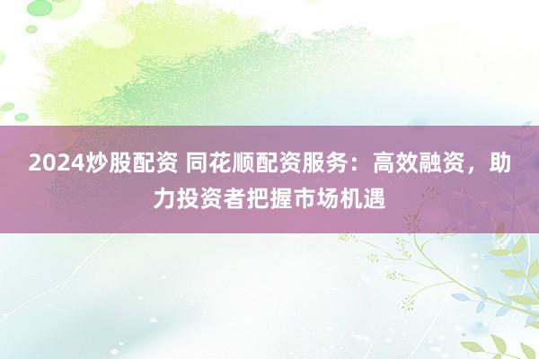 2024炒股配资 同花顺配资服务：高效融资，助力投资者把握市场机遇