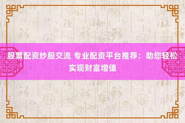 股票配资炒股交流 专业配资平台推荐：助您轻松实现财富增值