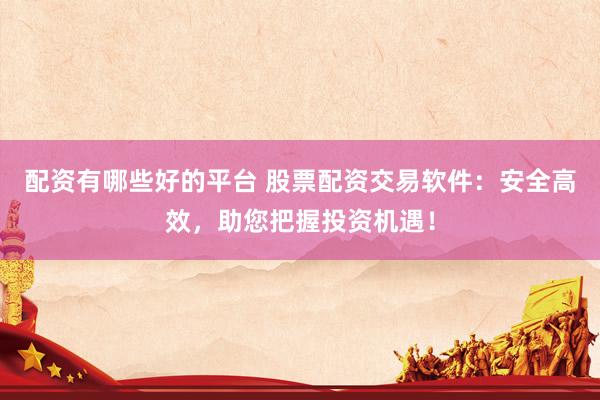 配资有哪些好的平台 股票配资交易软件：安全高效，助您把握投资机遇！