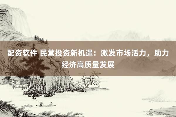 配资软件 民营投资新机遇：激发市场活力，助力经济高质量发展
