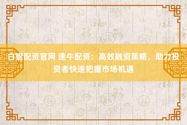 白银配资官网 速牛配资：高效融资策略，助力投资者快速把握市场机遇