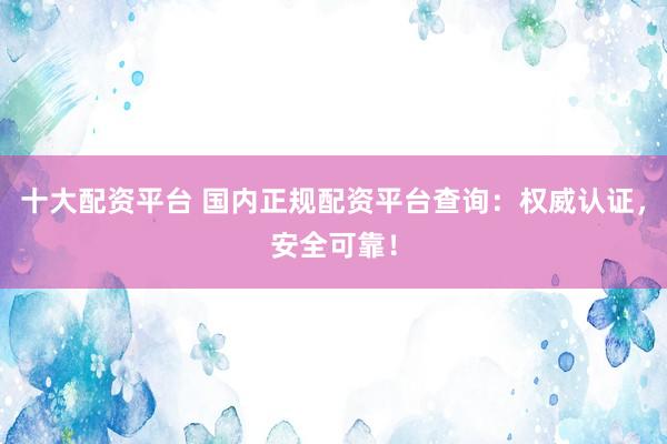 十大配资平台 国内正规配资平台查询：权威认证，安全可靠！
