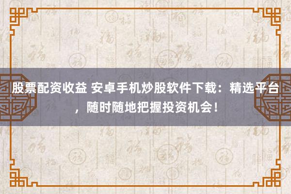 股票配资收益 安卓手机炒股软件下载：精选平台，随时随地把握投资机会！