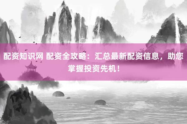 配资知识网 配资全攻略：汇总最新配资信息，助您掌握投资先机！