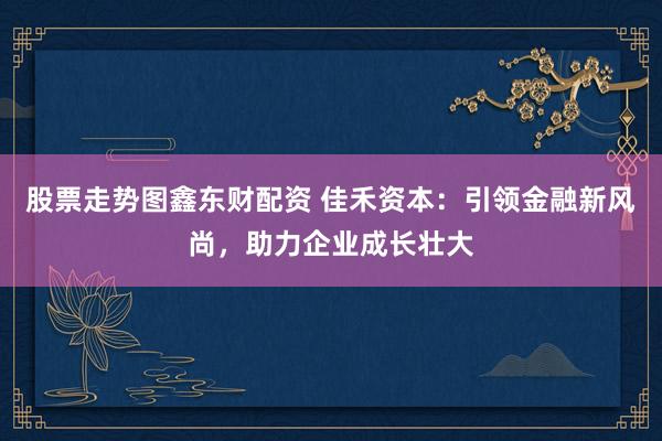 股票走势图鑫东财配资 佳禾资本：引领金融新风尚，助力企业成长壮大