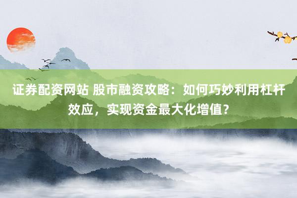 证券配资网站 股市融资攻略：如何巧妙利用杠杆效应，实现资金最大化增值？