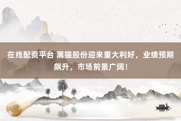 在线配资平台 黑猫股份迎来重大利好，业绩预期飙升，市场前景广阔！