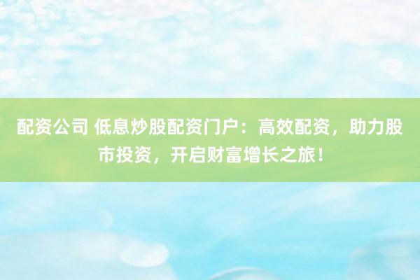 配资公司 低息炒股配资门户：高效配资，助力股市投资，开启财富增长之旅！