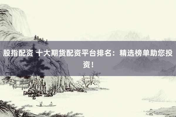股指配资 十大期货配资平台排名：精选榜单助您投资！