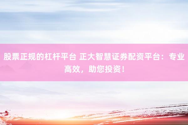 股票正规的杠杆平台 正大智慧证券配资平台：专业高效，助您投资！