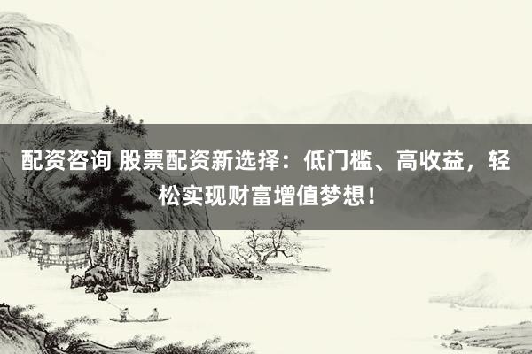 配资咨询 股票配资新选择：低门槛、高收益，轻松实现财富增值梦想！