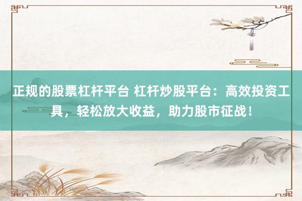 正规的股票杠杆平台 杠杆炒股平台：高效投资工具，轻松放大收益，助力股市征战！