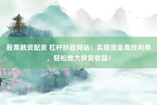股票融资配资 杠杆炒股网站：实现资金高效利用，轻松放大投资收益！