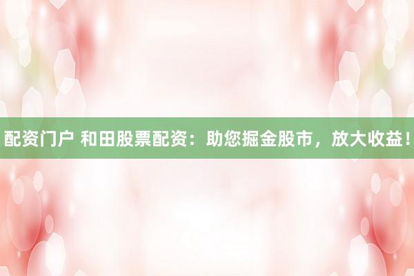 配资门户 和田股票配资：助您掘金股市，放大收益！