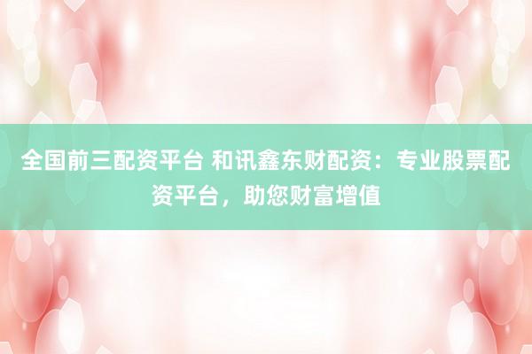全国前三配资平台 和讯鑫东财配资：专业股票配资平台，助您财富增值